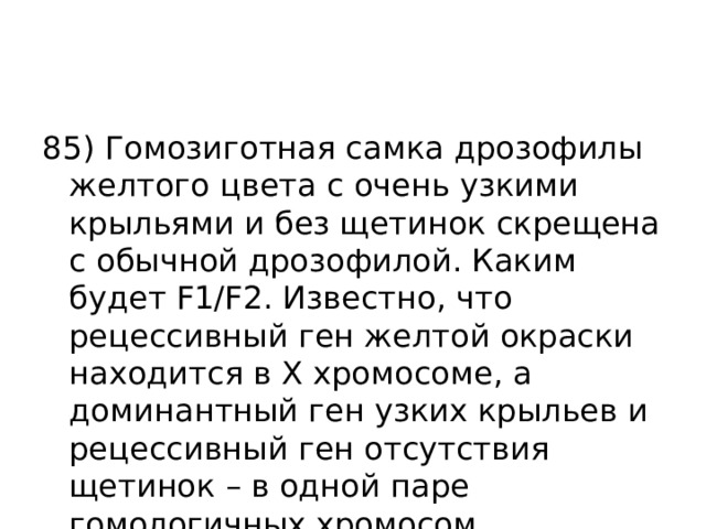 85) Гомозиготная самка дрозофилы желтого цвета с очень узкими крыльями и без щетинок скрещена с обычной дрозофилой. Каким будет F1/F2. Известно, что рецессивный ген желтой окраски находится в Х хромосоме, а доминантный ген узких крыльев и рецессивный ген отсутствия щетинок – в одной паре гомологичных хромосом. 