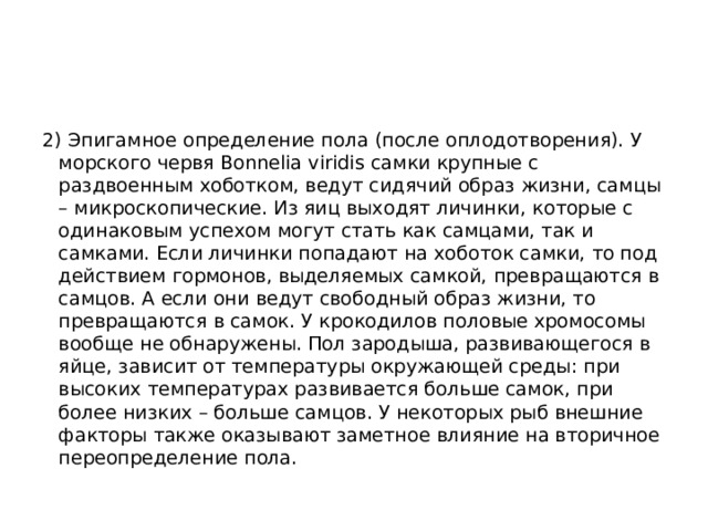 2) Эпигамное определение пола (после оплодотворения). У морского червя Bonnelia viridis самки крупные с раздвоенным хоботком, ведут сидячий образ жизни, самцы – микроскопические. Из яиц выходят личинки, которые с одинаковым успехом могут стать как самцами, так и самками. Если личинки попадают на хоботок самки, то под действием гормонов, выделяемых самкой, превращаются в самцов. А если они ведут свободный образ жизни, то превращаются в самок. У крокодилов половые хромосомы вообще не обнаружены. Пол зародыша, развивающегося в яйце, зависит от температуры окружающей среды: при высоких температурах развивается больше самок, при более низких – больше самцов. У некоторых рыб внешние факторы также оказывают заметное влияние на вторичное переопределение пола. 