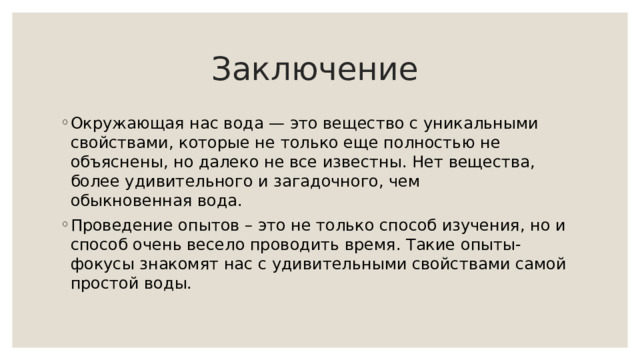 Заключение Окружающая нас вода — это вещество с уникальными свойствами, которые не только еще полностью не объяснены, но далеко не все известны. Нет вещества, более удивительного и загадочного, чем обыкновенная вода. Проведение опытов – это не только способ изучения, но и способ очень весело проводить время. Такие опыты-фокусы знакомят нас с удивительными свойствами самой простой воды.  