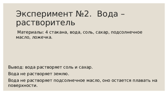 Эксперимент №2. Вода – растворитель  Материалы: 4 стакана, вода, соль, сахар, подсолнечное масло, ложечка. Вывод: вода растворяет соль и сахар. Вода не растворяет землю. Вода не растворяет подсолнечное масло, оно остается плавать на поверхности. 