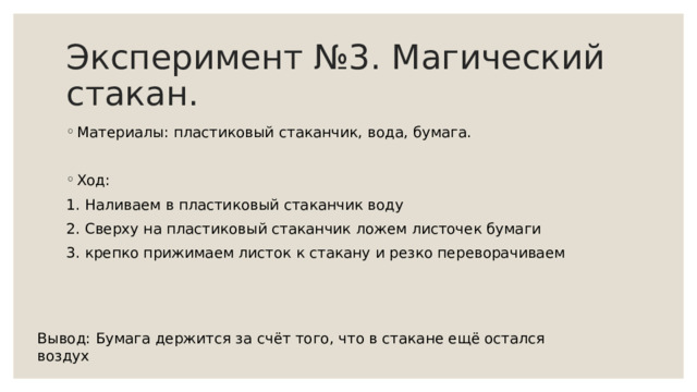 Эксперимент №3. Магический стакан. Материалы: пластиковый стаканчик, вода, бумага. Ход: 1. Наливаем в пластиковый стаканчик воду 2. Сверху на пластиковый стаканчик ложем листочек бумаги 3. крепко прижимаем листок к стакану и резко переворачиваем Вывод: Бумага держится за счёт того, что в стакане ещё остался воздух 