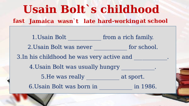 Usain Bolt`s childhood fast at school Jamaica wasn`t late hard-working Usain Bolt ____________ from a rich family. Usain Bolt was never ____________ for school. In his childhood he was very active and ____________. Usain Bolt was usually hungry ____________. He was really ____________ at sport. Usain Bolt was born in ____________ in 1986. 