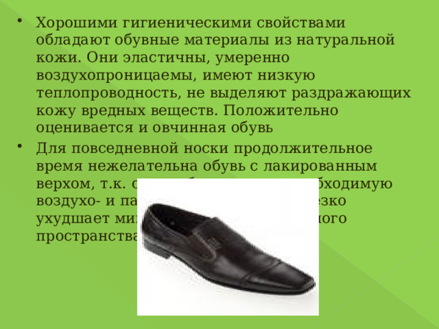 Хорошими гигиеническими свойствами обладают обувные материалы из натуральной кожи. Они эластичны, умеренно воздухопроницаемы, имеют низкую теплопроводность, не выделяют раздражающих кожу вредных веществ. Положительно оценивается и овчинная обувь Для повседневной носки продолжительное время нежелательна обувь с лакированным верхом, т.к. он не обеспечивает необходимую воздухо- и пароопроницаемость и резко ухудшает микроклимат внутриобувного пространства. 