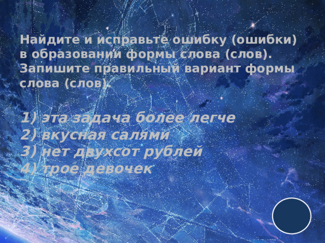 Найдите и исправьте ошибку (ошибки) в образовании формы слова (слов). Запишите правильный вариант формы слова (слов).   1) эта задача более легче  2) вкусная салями  3) нет двухсот рублей  4) трое девочек 