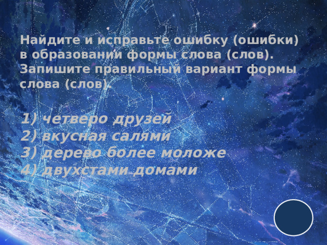 Найдите и исправьте ошибку (ошибки) в образовании формы слова (слов). Запишите правильный вариант формы слова (слов).   1) четверо друзей  2) вкусная салями  3) дерево более моложе  4) двухстами домами 