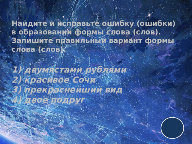 Найдите и исправьте ошибку (ошибки) в образовании формы слова (слов). Запишите правильный вариант формы слова (слов).   1) двумястами рублями  2) красивое Сочи  3) прекраснейший вид  4) двое подруг 