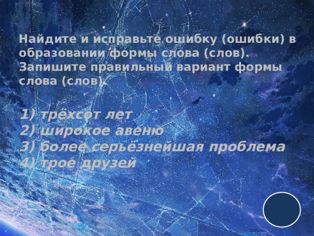 Найдите и исправьте ошибку (ошибки) в образовании формы слова (слов). Запишите правильный вариант формы слова (слов).   1) трёхсот лет  2) широкое авеню  3) более серьёзнейшая проблема  4) трое друзей 