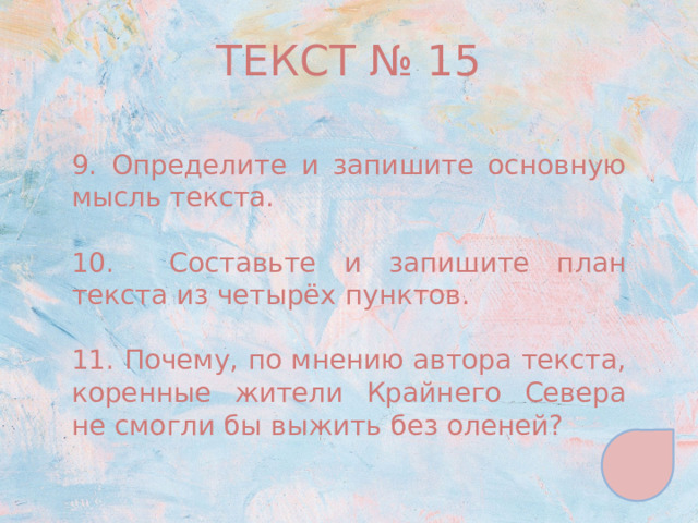 ТЕКСТ № 15 9. Определите и запишите основную мысль текста. 10. Составьте и запишите план текста из четырёх пунктов. 11. Почему, по мнению автора текста, коренные жители Крайнего Севера не смогли бы выжить без оленей? 