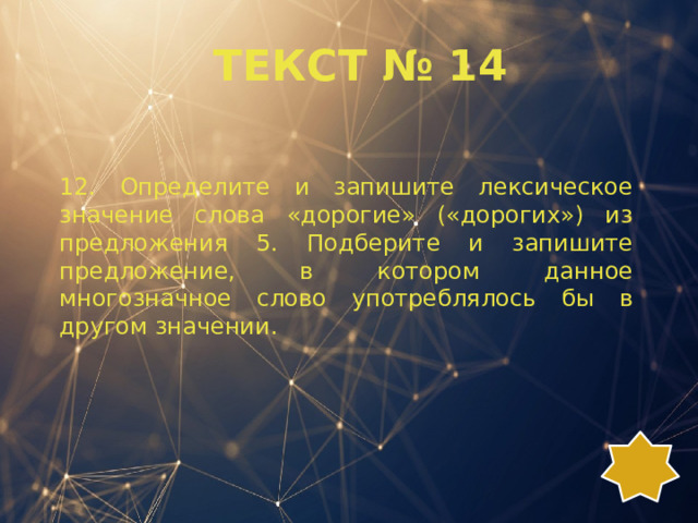 ТЕКСТ № 14 12. Определите и запишите лексическое значение слова «дорогие» («дорогих») из предложения 5. Подберите и запишите предложение, в котором данное многозначное слово употреблялось бы в другом значении. 