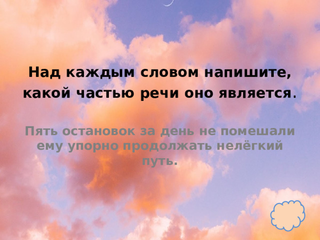 Над каждым словом напишите, какой частью речи оно является .   Пять остановок за день не помешали ему упорно продолжать нелёгкий путь. 