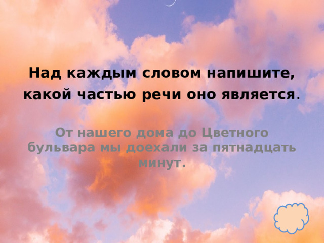 Над каждым словом напишите, какой частью речи оно является .   От нашего дома до Цветного бульвара мы доехали за пятнадцать минут. 