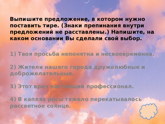 Выпишите предложение, в котором нужно поставить тире. (Знаки препинания внутри предложений не расставлены.) Напишите, на каком основании Вы сделали свой выбор.   1) Твоя просьба непонятна и несвоевременна.   2) Жители нашего города дружелюбные и доброжелательные.   3) Этот врач настоящий профессионал.   4) В каплях росы тяжело перекатывалось рассветное солнце. 