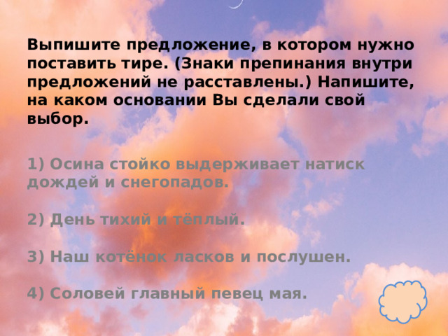 Выпишите предложение, в котором нужно поставить тире. (Знаки препинания внутри предложений не расставлены.) Напишите, на каком основании Вы сделали свой выбор.   1) Осина стойко выдерживает натиск дождей и снегопадов.   2) День тихий и тёплый.   3) Наш котёнок ласков и послушен.   4) Соловей главный певец мая. 