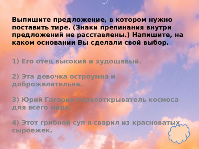 Выпишите предложение, в котором нужно поставить тире. (Знаки препинания внутри предложений не расставлены.) Напишите, на каком основании Вы сделали свой выбор.   1) Его отец высокий и худощавый.   2) Эта девочка остроумна и доброжелательна.   3) Юрий Гагарин первооткрыватель космоса для всего мира.   4) Этот грибной суп я сварил из красноватых сыроежек. 