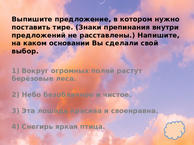 Выпишите предложение, в котором нужно поставить тире. (Знаки препинания внутри предложений не расставлены.) Напишите, на каком основании Вы сделали свой выбор.   1) Вокруг огромных полей растут берёзовые леса.   2) Небо безоблачное и чистое.   3) Эта лошадь красива и своенравна.   4) Снегирь яркая птица. 