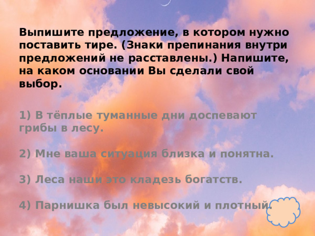 Выпишите предложение, в котором нужно поставить тире. (Знаки препинания внутри предложений не расставлены.) Напишите, на каком основании Вы сделали свой выбор.   1) В тёплые туманные дни доспевают грибы в лесу.   2) Мне ваша ситуация близка и понятна.   3) Леса наши это кладезь богатств.   4) Парнишка был невысокий и плотный. 