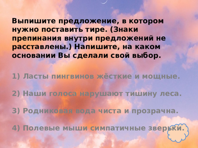 Выпишите предложение, в котором нужно поставить тире. (Знаки препинания внутри предложений не расставлены.) Напишите, на каком основании Вы сделали свой выбор.   1) Ласты пингвинов жёсткие и мощные.   2) Наши голоса нарушают тишину леса.   3) Родниковая вода чиста и прозрачна.   4) Полевые мыши симпатичные зверьки. 