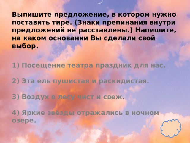 Выпишите предложение, в котором нужно поставить тире. (Знаки препинания внутри предложений не расставлены.) Напишите, на каком основании Вы сделали свой выбор.   1) Посещение театра праздник для нас.   2) Эта ель пушистая и раскидистая.   3) Воздух в лесу чист и свеж.   4) Яркие звёзды отражались в ночном озере. 