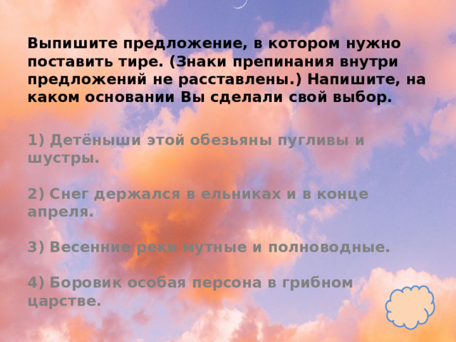 Выпишите предложение, в котором нужно поставить тире. (Знаки препинания внутри предложений не расставлены.) Напишите, на каком основании Вы сделали свой выбор.   1) Детёныши этой обезьяны пугливы и шустры.   2) Снег держался в ельниках и в конце апреля.   3) Весенние реки мутные и полноводные.   4) Боровик особая персона в грибном царстве. 