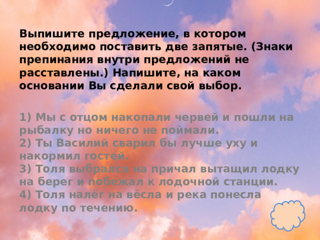 Выпишите предложение, в котором необходимо поставить две запятые. (Знаки препинания внутри предложений не расставлены.) Напишите, на каком основании Вы сделали свой выбор.   1) Мы с отцом накопали червей и пошли на рыбалку но ничего не поймали.  2) Ты Василий сварил бы лучше уху и накормил гостей.  3) Толя выбрался на причал вытащил лодку на берег и побежал к лодочной станции.  4) Толя налёг на вёсла и река понесла лодку по течению. 