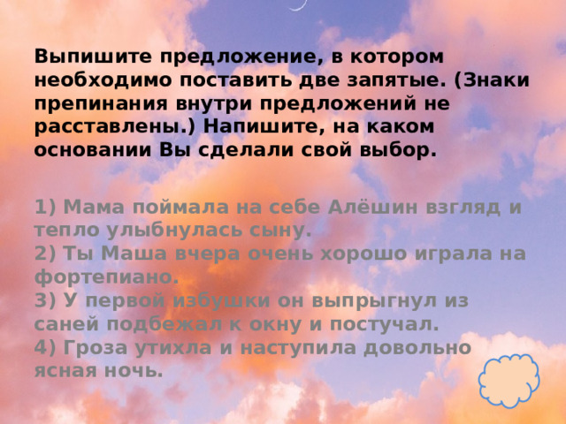 Выпишите предложение, в котором необходимо поставить две запятые. (Знаки препинания внутри предложений не расставлены.) Напишите, на каком основании Вы сделали свой выбор.   1) Мама поймала на себе Алёшин взгляд и тепло улыбнулась сыну.  2) Ты Маша вчера очень хорошо играла на фортепиано.  3) У первой избушки он выпрыгнул из саней подбежал к окну и постучал.  4) Гроза утихла и наступила довольно ясная ночь. 