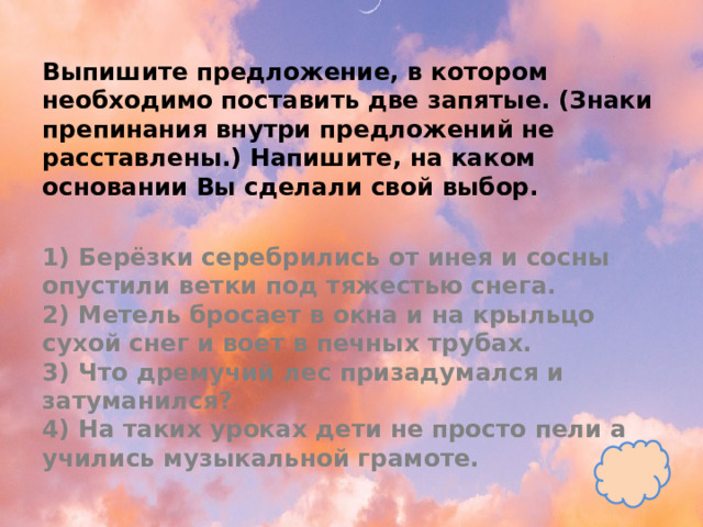 Выпишите предложение, в котором необходимо поставить две запятые. (Знаки препинания внутри предложений не расставлены.) Напишите, на каком основании Вы сделали свой выбор.   1) Берёзки серебрились от инея и сосны опустили ветки под тяжестью снега.  2) Метель бросает в окна и на крыльцо сухой снег и воет в печных трубах.  3) Что дремучий лес призадумался и затуманился?  4) На таких уроках дети не просто пели а учились музыкальной грамоте. 