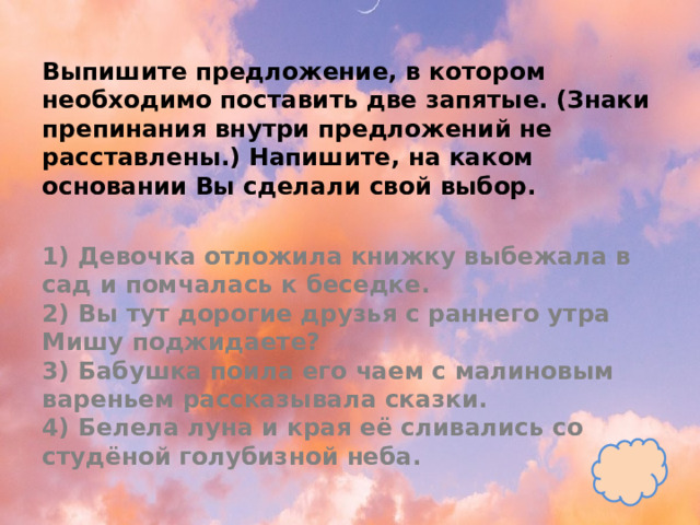 Выпишите предложение, в котором необходимо поставить две запятые. (Знаки препинания внутри предложений не расставлены.) Напишите, на каком основании Вы сделали свой выбор.   1) Девочка отложила книжку выбежала в сад и помчалась к беседке.  2) Вы тут дорогие друзья с раннего утра Мишу поджидаете?  3) Бабушка поила его чаем с малиновым вареньем рассказывала сказки.  4) Белела луна и края её сливались со студёной голубизной неба. 