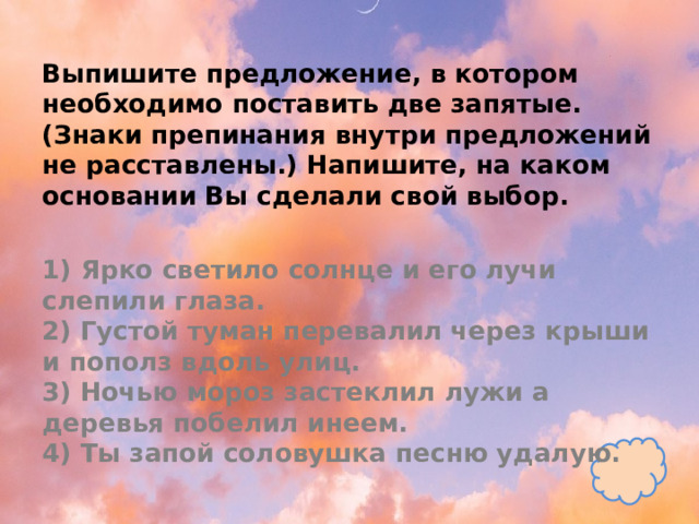 Выпишите предложение, в котором необходимо поставить две запятые. (Знаки препинания внутри предложений не расставлены.) Напишите, на каком основании Вы сделали свой выбор.   1) Ярко светило солнце и его лучи слепили глаза.  2) Густой туман перевалил через крыши и пополз вдоль улиц.  3) Ночью мороз застеклил лужи а деревья побелил инеем.  4) Ты запой соловушка песню удалую. 