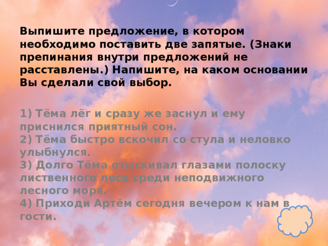 Выпишите предложение, в котором необходимо поставить две запятые. (Знаки препинания внутри предложений не расставлены.) Напишите, на каком основании Вы сделали свой выбор.   1) Тёма лёг и сразу же заснул и ему приснился приятный сон.  2) Тёма быстро вскочил со стула и неловко улыбнулся.  3) Долго Тёма отыскивал глазами полоску лиственного леса среди неподвижного лесного моря.  4) Приходи Артём сегодня вечером к нам в гости. 