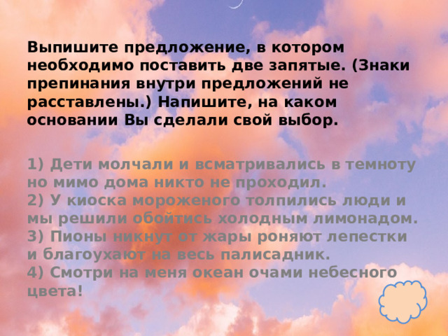 Выпишите предложение, в котором необходимо поставить две запятые. (Знаки препинания внутри предложений не расставлены.) Напишите, на каком основании Вы сделали свой выбор.   1) Дети молчали и всматривались в темноту но мимо дома никто не проходил.  2) У киоска мороженого толпились люди и мы решили обойтись холодным лимонадом.  3) Пионы никнут от жары роняют лепестки и благоухают на весь палисадник.  4) Смотри на меня океан очами небесного цвета! 