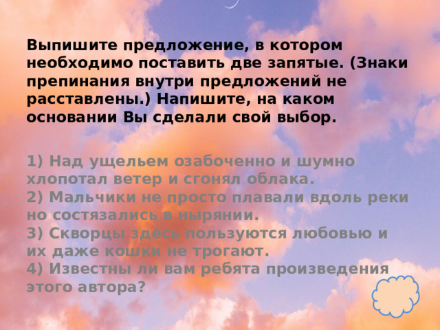 Выпишите предложение, в котором необходимо поставить две запятые. (Знаки препинания внутри предложений не расставлены.) Напишите, на каком основании Вы сделали свой выбор.   1) Над ущельем озабоченно и шумно хлопотал ветер и сгонял облака.  2) Мальчики не просто плавали вдоль реки но состязались в нырянии.  3) Скворцы здесь пользуются любовью и их даже кошки не трогают.  4) Известны ли вам ребята произведения этого автора? 