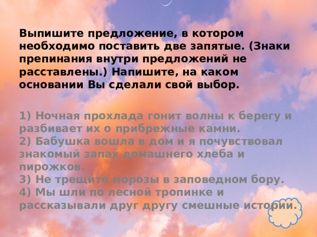 Выпишите предложение, в котором необходимо поставить две запятые. (Знаки препинания внутри предложений не расставлены.) Напишите, на каком основании Вы сделали свой выбор.   1) Ночная прохлада гонит волны к берегу и разбивает их о прибрежные камни.  2) Бабушка вошла в дом и я почувствовал знакомый запах домашнего хлеба и пирожков.  3) Не трещите морозы в заповедном бору.  4) Мы шли по лесной тропинке и рассказывали друг другу смешные истории. 