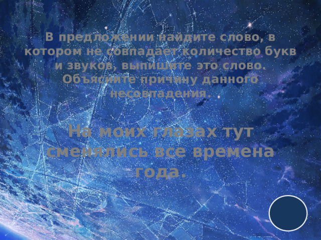 В предложении найдите слово, в котором не совпадает количество букв и звуков, выпишите это слово. Объясните причину данного несовпадения.   На моих глазах тут сменялись все времена года. 