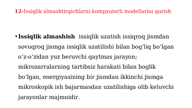 12- Issiqlik almashtirgichlarni kompyuterli modеllarini qurish   Issiqlik almashish  issiqlik uzatish issiqroq jismdan sovuqroq jismga issiqlik uzatilishi bilan bogʻliq boʻlgan oʻz-oʻzidan yuz beruvchi qaytmas jarayon; mikrozarralarning tartibsiz harakati bilan boglik boʻlgan, energiyasining bir jismdan ikkinchi jismga mikroskopik ish bajarmasdan uzatilishiga olib keluvchi jarayonlar majmuidir . 