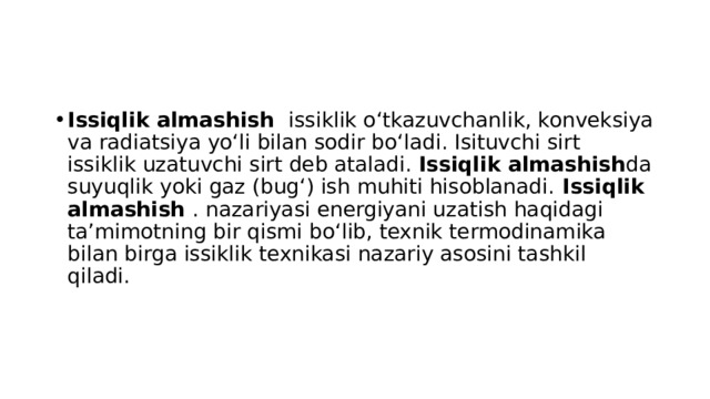 Issiqlik almashish  issiklik oʻtkazuvchanlik, konveksiya va radiatsiya yoʻli bilan sodir boʻladi. Isituvchi sirt issiklik uzatuvchi sirt deb ataladi. Issiqlik almashish da suyuqlik yoki gaz (bugʻ) ish muhiti hisoblanadi. Issiqlik almashish  . nazariyasi energiyani uzatish haqidagi taʼmimotning bir qismi boʻlib, texnik termodinamika bilan birga issiklik texnikasi nazariy asosini tashkil qiladi. 