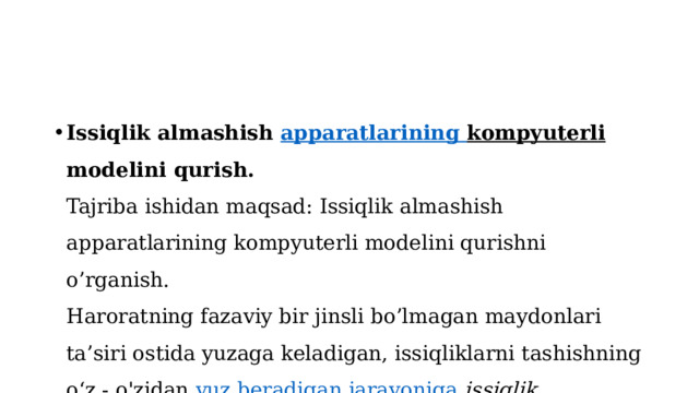 Issiqlik almashish  apparatlarining  kompyuterli modelini qurish.  Tajriba ishidan maqsad: Issiqlik almashish apparatlarining kompyuterli modelini qurishni o’rganish.  Haroratning fazaviy bir jinsli bo’lmagan maydonlari ta’siri ostida yuzaga keladigan, issiqliklarni tashishning o‘z - o'zidan  yuz  beradigan  jarayoniga   issiqlik almashish jarayoni  deyiladi . 