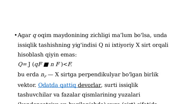 Agar  q  oqim maydonining zichligi ma’lum bo'lsa, unda issiqlik tashishning yig'indisi Q ni ixtiyoriy X sirt orqali hisoblash qiyin emas:  Q=  J ( qF ■ n F  )F.  bu erda  n F   — X sirtga perpendikulyar bo'lgan birlik vektor.  Odatda  qattiq  devorlar , surti issiqlik tashuvchilar va fazalar qismlarining yuzalari (kondensatsiya va bug'lanishda) yuza (sirt) sifatida qaraladi . 