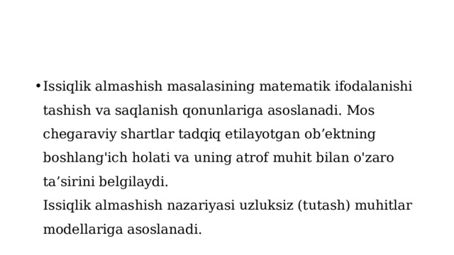 Issiqlik almashish masalasining matematik ifodalanishi tashish va saqlanish qonunlariga asoslanadi. Mos chegaraviy shartlar tadqiq etilayotgan ob’ektning boshlang'ich holati va uning atrof muhit bilan o'zaro ta’sirini belgilaydi.  Issiqlik almashish nazariyasi uzluksiz (tutash) muhitlar modellariga asoslanadi. 