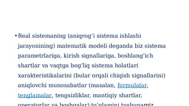 Real sistemaning (aniqrog’i sistema ishlashi jarayonining) matematik modeli deganda biz sistema parametrlariga, kirish signallariga, boshlang’ich shartlar va vaqtga bog’liq sistema holatlari xarakteristikalarini (bular orqali chiqish signallarini) aniqlovchi munosabatlar (masalan,  formulalar ,  tenglamalar , tengsizliklar, mantiqiy shartlar, operatorlar va boshqalar) to’plamini tushuna miz. 