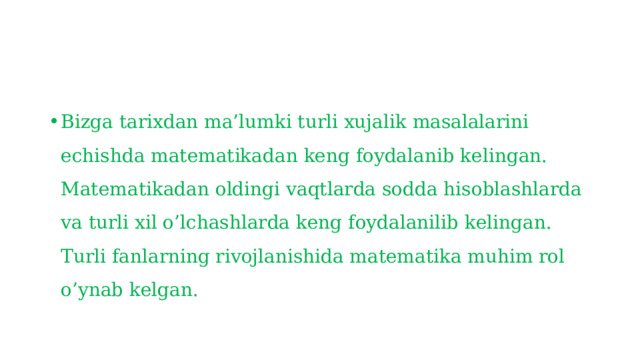 Bizga tarixdan ma’lumki turli xujalik masalalarini echishda matematikadan keng foydalanib kelingan. Matematikadan oldingi vaqtlarda sodda hisoblashlarda va turli xil o’lchashlarda keng foydalanilib kelingan. Turli fanlarning rivojlanishida matematika muhim rol o’ynab kelgan. 