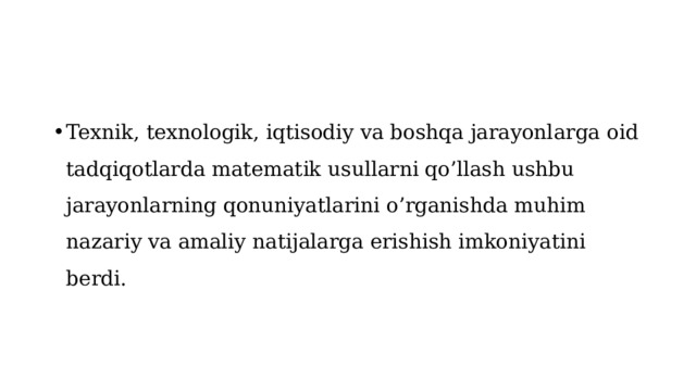 Texnik, texnologik, iqtisodiy va boshqa jarayonlarga oid tadqiqotlarda matematik usullarni qo’llash ushbu jarayonlarning qonuniyatlarini o’rganishda muhim nazariy va amaliy natijalarga erishish imkoniyatini berdi.  