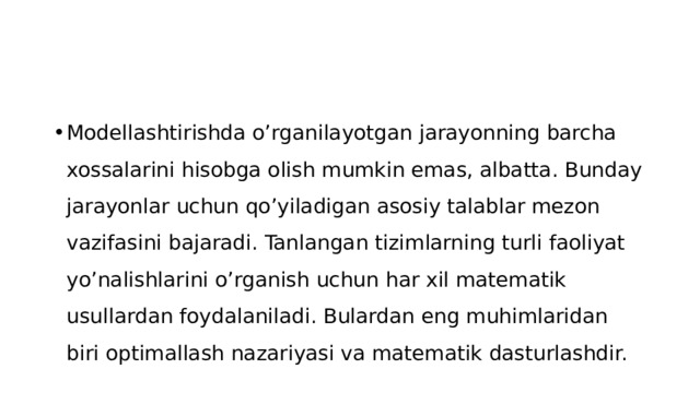 Modellashtirishda o’rganilayotgan jarayonning barcha xossalarini hisobga olish mumkin emas, albatta. Bunday jarayonlar uchun qo’yiladigan asosiy talablar mezon vazifasini bajaradi. Tanlangan tizimlarning turli faoliyat yo’nalishlarini o’rganish uchun har xil matematik usullardan foydalaniladi. Bulardan eng muhimlaridan biri optimallash nazariyasi va matematik dasturlashdir.  