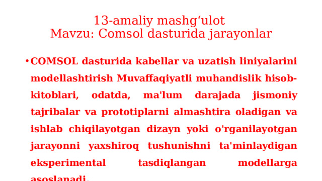 13-amaliy mashg‘ulot  Mavzu: Comsol dasturida jarayonlar COMSOL dasturida kabellar va uzatish liniyalarini modellashtirish Muvaffaqiyatli muhandislik hisob-kitoblari, odatda, ma'lum darajada jismoniy tajribalar va prototiplarni almashtira oladigan va ishlab chiqilayotgan dizayn yoki o'rganilayotgan jarayonni yaxshiroq tushunishni ta'minlaydigan eksperimental tasdiqlangan modellarga asoslanadi . 