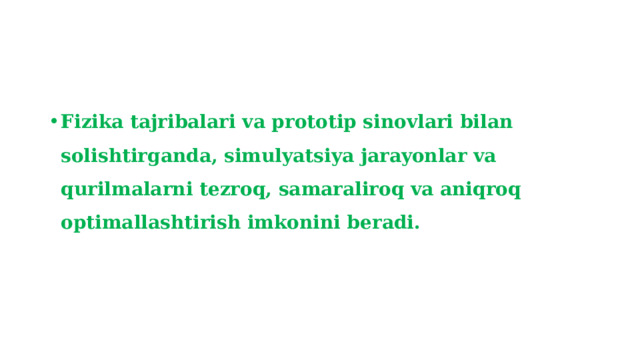 Fizika tajribalari va prototip sinovlari bilan solishtirganda, simulyatsiya jarayonlar va qurilmalarni tezroq, samaraliroq va aniqroq optimallashtirish imkonini beradi. 