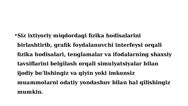 Siz ixtiyoriy miqdordagi fizika hodisalarini birlashtirib, grafik foydalanuvchi interfeysi orqali fizika hodisalari, tenglamalar va ifodalarning shaxsiy tavsiflarini belgilash orqali simulyatsiyalar bilan ijodiy bo'lishingiz va qiyin yoki imkonsiz muammolarni odatiy yondashuv bilan hal qilishingiz mumkin . 