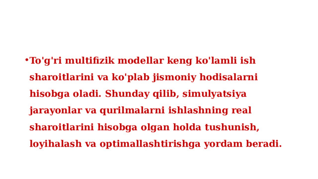 To'g'ri multifizik modellar keng ko'lamli ish sharoitlarini va ko'plab jismoniy hodisalarni hisobga oladi. Shunday qilib, simulyatsiya jarayonlar va qurilmalarni ishlashning real sharoitlarini hisobga olgan holda tushunish, loyihalash va optimallashtirishga yordam beradi. 