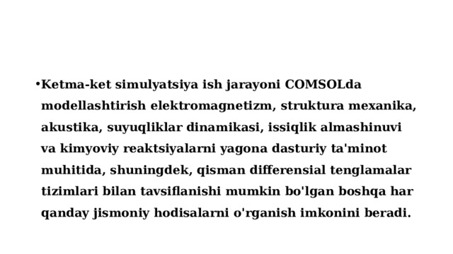 Ketma-ket simulyatsiya ish jarayoni COMSOLda modellashtirish elektromagnetizm, struktura mexanika, akustika, suyuqliklar dinamikasi, issiqlik almashinuvi va kimyoviy reaktsiyalarni yagona dasturiy ta'minot muhitida, shuningdek, qisman differensial tenglamalar tizimlari bilan tavsiflanishi mumkin bo'lgan boshqa har qanday jismoniy hodisalarni o'rganish imkonini beradi. 