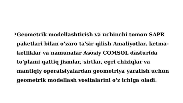 Geometrik modellashtirish va uchinchi tomon SAPR paketlari bilan o'zaro ta'sir qilish Amaliyotlar, ketma-ketliklar va namunalar Asosiy COMSOL dasturida to'plami qattiq jismlar, sirtlar, egri chiziqlar va mantiqiy operatsiyalardan geometriya yaratish uchun geometrik modellash vositalarini o'z ichiga oladi . 