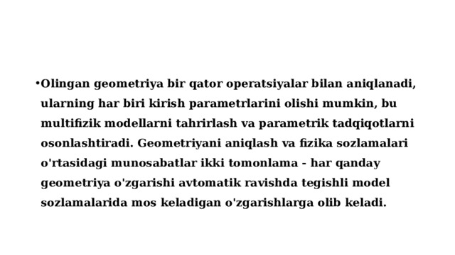 Olingan geometriya bir qator operatsiyalar bilan aniqlanadi, ularning har biri kirish parametrlarini olishi mumkin, bu multifizik modellarni tahrirlash va parametrik tadqiqotlarni osonlashtiradi. Geometriyani aniqlash va fizika sozlamalari o'rtasidagi munosabatlar ikki tomonlama - har qanday geometriya o'zgarishi avtomatik ravishda tegishli model sozlamalarida mos keladigan o'zgarishlarga olib keladi. 