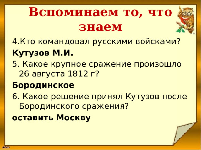 Вспоминаем то, что знаем 4.Кто командовал русскими войсками? Кутузов М.И. 5. Какое крупное сражение произошло 26 августа 1812 г? Бородинское 6. Какое решение принял Кутузов после Бородинского сражения? оставить Москву   